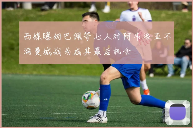 西媒曝姆巴佩等七人对阿韦洛亚不满曼城战或成其最后机会