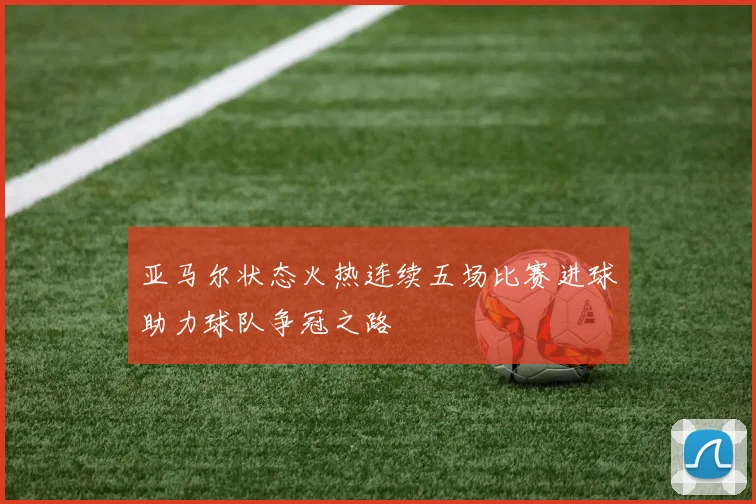 亚马尔状态火热连续五场比赛进球助力球队争冠之路