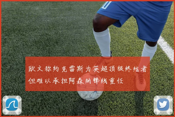 欧文称约克雷斯为英超顶级终结者但难以承担阿森纳锋线重任