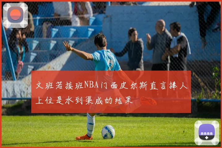 文班若接班NBA门面皮尔斯直言捧人上位是水到渠成的结果