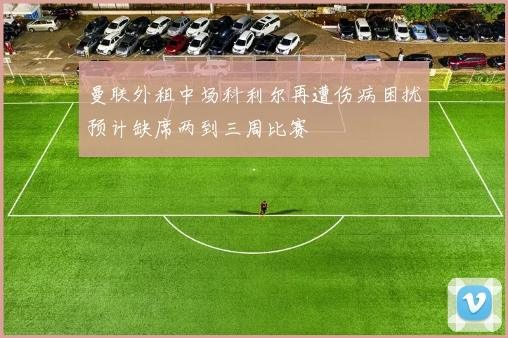 曼联外租中场科利尔再遭伤病困扰预计缺席两到三周比赛
