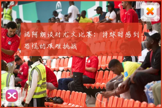 诺阿朗谈对尤文比赛：持球时感到恐慌的艰难挑战