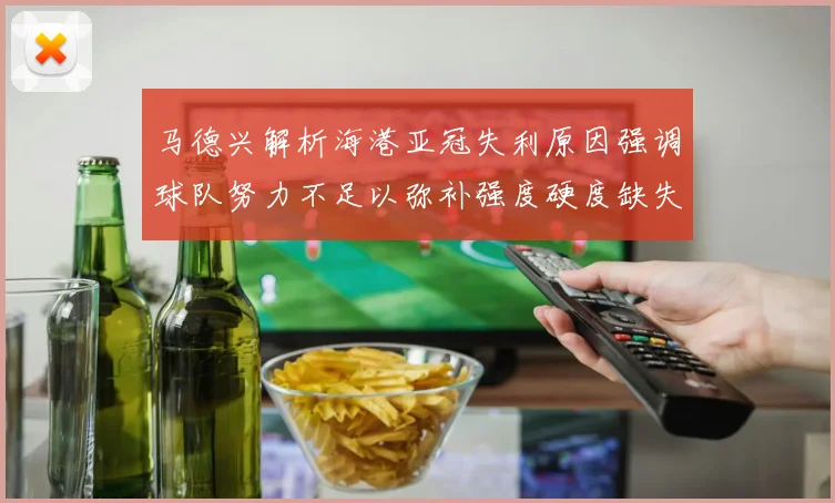 马德兴解析海港亚冠失利原因强调球队努力不足以弥补强度硬度缺失