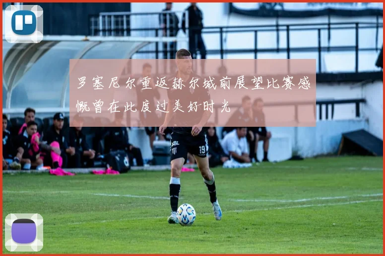 罗塞尼尔重返赫尔城前展望比赛感慨曾在此度过美好时光