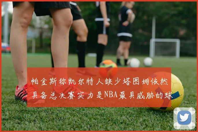 帕金斯称凯尔特人缺少塔图姆依然具备总决赛实力是NBA最具威胁的球队