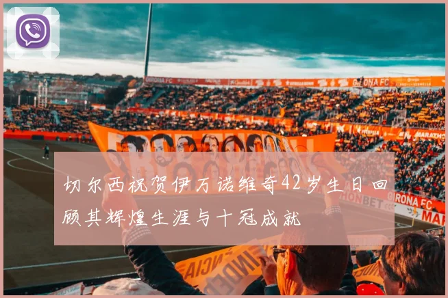 切尔西祝贺伊万诺维奇42岁生日回顾其辉煌生涯与十冠成就