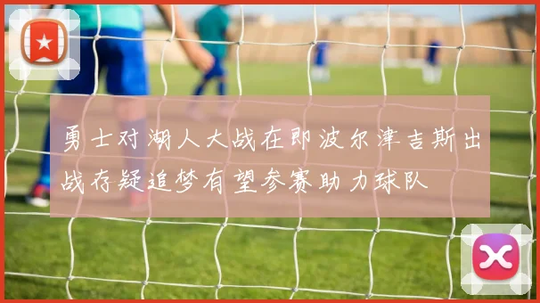 勇士对湖人大战在即波尔津吉斯出战存疑追梦有望参赛助力球队